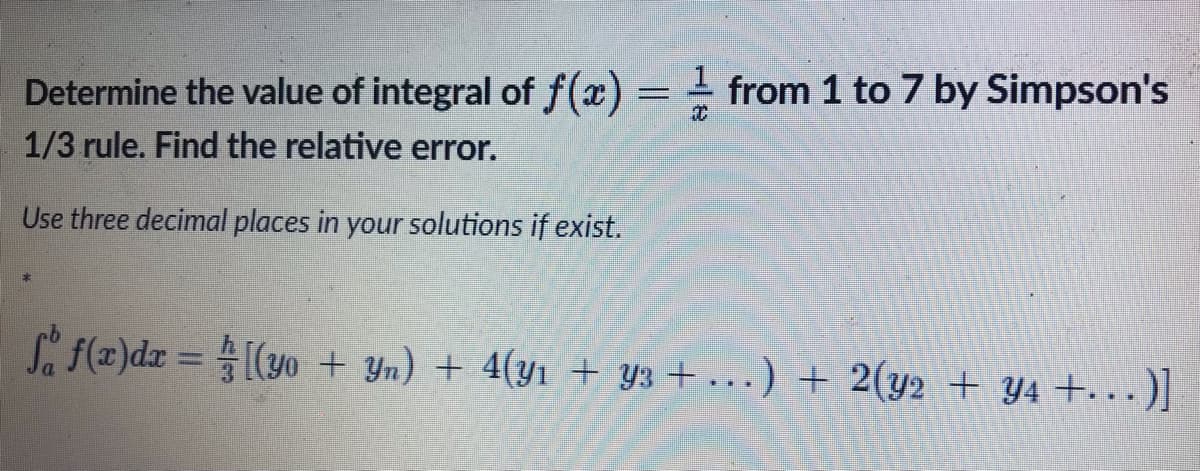 Determine the value of integral of f(x) = from 1 to 7 by Simpson's
x
1/3 rule. Find the relative error.
Use three decimal places in your solutions if exist.
Så f(x)dx= [(yo + Yn) + 4(y₁ + Y3 + ...) + 2(y2 + y4 +…..)]