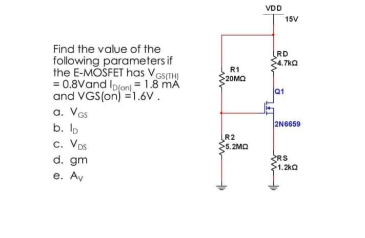 Find the value of the
following parameters if
the E-MOSFET has V
= 0.8Vand ID(on) = 1.8 mA
and VGS(on) =1.6V.
GS(TH)
a. VGS
b. lp
C. VDS
d. gm
e. Av
R1
20ΜΩ
R2
5.2MQ
VDD
15V
RD
>4.7kQ
Q1
2N6659
RS
1.2kQ