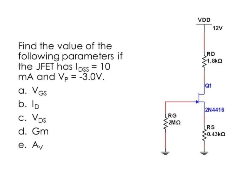 Find the value of the
following parameters if
the JFET has lpss = 10
mA and Vp = -3.0V.
a. VGS
b. lp
C. VDS
d. Gm
e. Av
RG
2MQ2
VDD
12V
RD
51.8ΚΩ
Q1
2N4416
RS
50.43ΚΩ