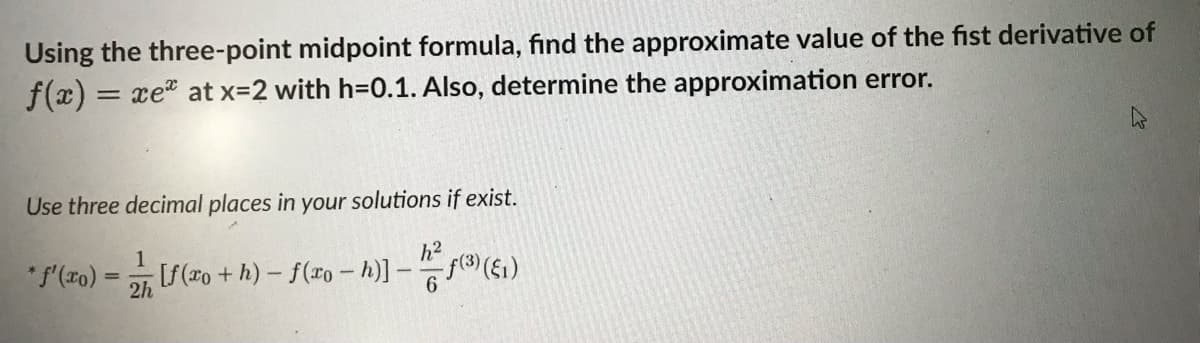 Using the three-point midpoint formula, find the approximate value of the fist derivative of
f(x) = xe* at x=2 with h=0.1. Also, determine the approximation error.
Use three decimal places in your solutions if exist.
1
*f'(x) =
=
[f(xo + h) — f(xo - h)] − 2² ƒ(³) (61)
2h