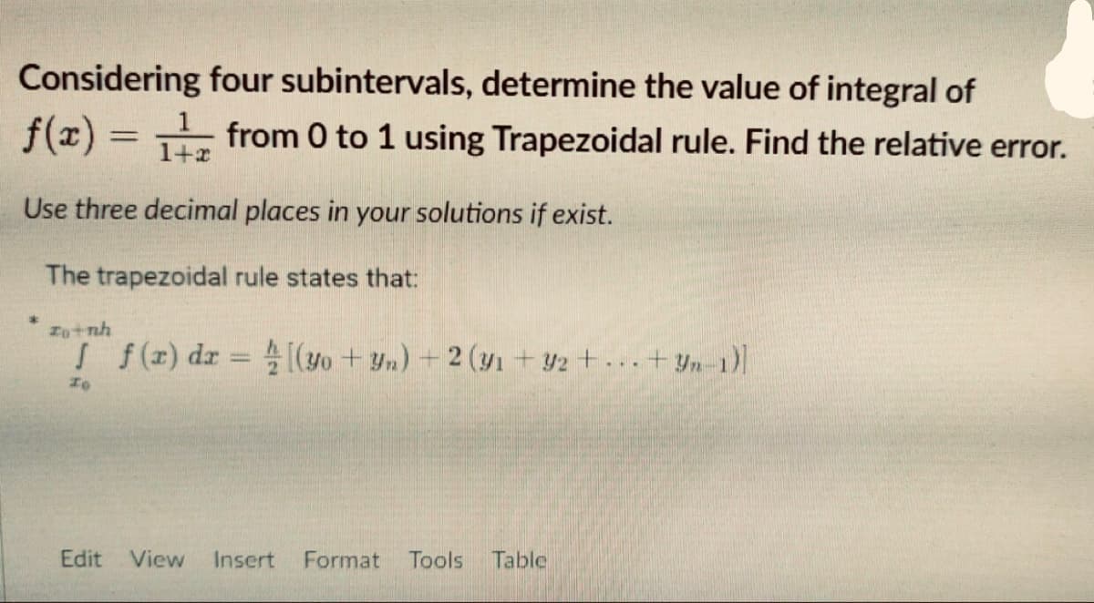 Considering
four subintervals, determine the value of integral of
f(x) = ₁
from 0 to 1 using Trapezoidal rule. Find the relative error.
1+x
Use three decimal places in your solutions if exist.
The trapezoidal rule states that:
định
J f(x) dx = [(yo+yn) + 2 (y₁ +92 +...+yn-1)]
To
Edit View Insert Format Tools Table