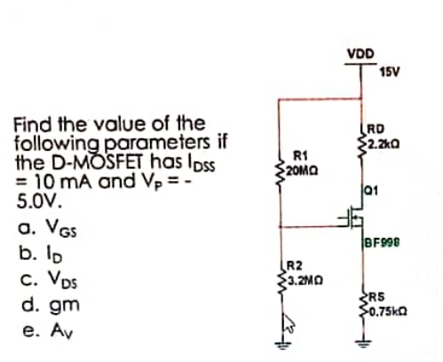 Find the value of the
following parameters if
the D-MOSFET has loss
= 10 mA and V₂ = -
5.0V.
a. VGS
b. lp
C. VDs
d. gm
e. Av
R1
20MQ
R2
3.2MO
VDD
15V
RD
2.2kQ
01
BF998
RS
$0.75kQ