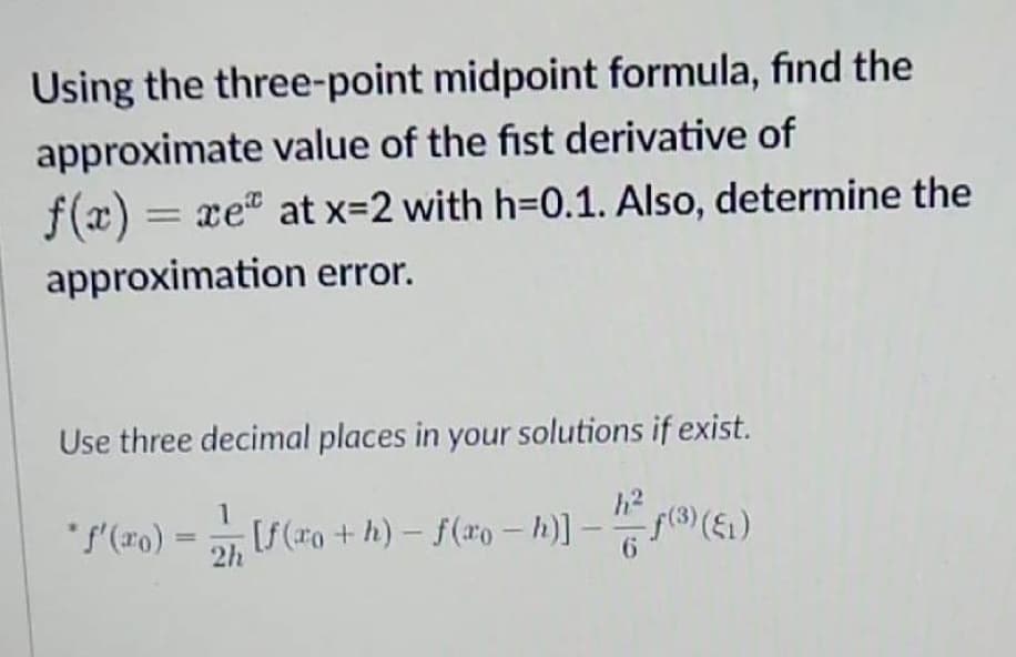 Using the three-point midpoint formula, find the
approximate value of the fist derivative of
f(x) = xe at x=2 with h=0.1. Also, determine the
approximation error.
Use three decimal places in your solutions if exist.
• ƒ'(xo) = -1, [ƒ (xo + h) — ƒ (ªo − h)] – h²
-
-
ƒ(3) (E₁)
2h