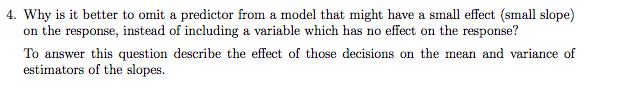 4. Why is it better to omit a predictor from a model that might have a small effect (small slope)
on the response, instead of including a variable which has no effect on the response?
To answer this question describe the effect of those decisions on the mean and variance of
estimators of the slopes.
