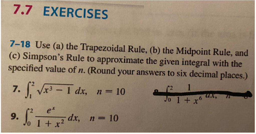 7.7 EXERCISES
7-18 Use (a) the Trapezoidal Rule, (b) the Midpoint Rule, and
(c) Simpson's Rule to approximate the given integral with the
specified value of n. (Round your answers to six decimal places.)
1
ux,
Jo 1+x°
2
7. Vx3 - 1 dx, n 10
9.
o 1+x²
n = 10
