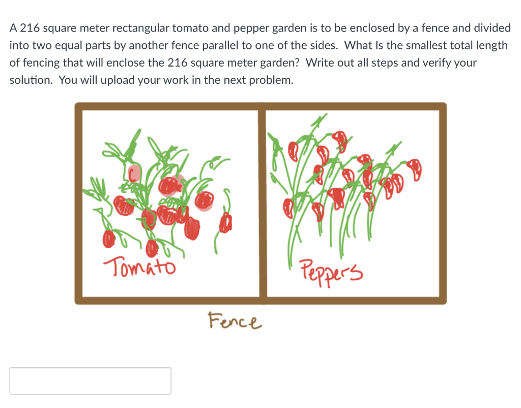 A 216 square meter rectangular tomato and pepper garden is to be enclosed by a fence and divided
into two equal parts by another fence parallel to one of the sides. What Is the smallest total length
of fencing that will enclose the 216 square meter garden? Write out all steps and verify your
solution. You will upload your work in the next problem.
Tomato
Peppers
Fence
