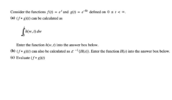 Consider the functions f(t) = e' and g(t)
-8t
defined on 0 st< o.
= e
(a) (f* g)(t) can be calculated as
h(w, t) dw
Enter the function h(w,t) into the answer box below.
(b) (f* g)(t) can also be calculated as £ -{H(s)}. Enter the function H(s) into the answer box below.
(c) Evaluate (f+ g)(t)
