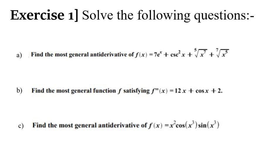 Exercise 1] Solve the following questions:-
a)
Find the most general antiderivative of f(x) 7e+ cscx +x+
b)
Find the most general function f satisfying f"(x) = 12x + cos.x +2.
c)
Find the most general antiderivative of f (x) =x°cos(x') sin(x)

