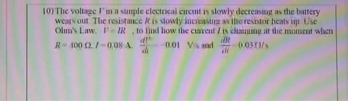 10) The voltage I in a simple clectrical circnit is slowly decreasing as the battery
wears out. The resistance R is slowly incriasting as itneresistor heats up Use
Olm's Law. F= IR to lind lhow the curent /is changing at the moment when
R= 400 2 /=0,08 A.
dt
di
0.01 Vis nd
0.031/s
