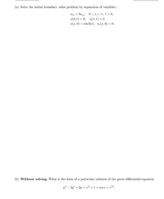 (a) Solve the initial boundary value problem by separation of variables :
Uu = 9u 0<z <T, t> 0,
u(0, t) = 0, u(7, t) = 0
u(2,0) = sin(6z), u(z,0) = 0.
(b) Without solving. What is the form of a particular solution of the given differential equation
y" - 3y + 2y = z* +1+ cos r +e".
