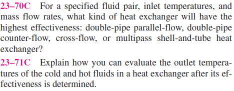 23–70C For a specified fluid pair, inlet temperatures, and
mass flow rates, what kind of heat exchanger will have the
highest effectiveness: double-pipe parallel-flow, double-pipe
counter-flow, cross-flow, or multipass shell-and-tube heat
exchanger?
23–71C Explain how you can evaluate the outlet tempera-
tures of the cold and hot fluids in a heat exchanger after its ef-
fectiveness is determined.
