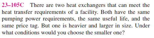 23–105C There are two heat exchangers that can meet the
heat transfer requirements of a facility. Both have the same
pumping power requirements, the same useful life, and the
same price tag. But one is heavier and larger in size. Under
what conditions would you choose the smaller one?
