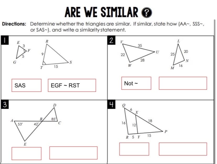 ARE WE SIMILAR O
Directions: Determine whether the triangles are similar. If similar, state how (AA-, SSS-,
or SAS-), and write a similarity statement.
R
2
E
35
20
22
25
28
G
15
W
16
M
SAS
EGF - RST
Not -
3
D
나
85
B
42
18
53
16
12
15
R 5 Y
E
