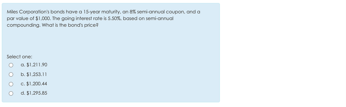 Miles Corporation's bonds have a 15-year maturity, an 8% semi-annual coupon, and a
par value of $1,000. The going interest rate is 5.50%, based on semi-annual
compounding. What is the bond's price?
Select one:
a. $1,211.90
b. $1,253.11
c. $1,200.44
d. $1,295.85
