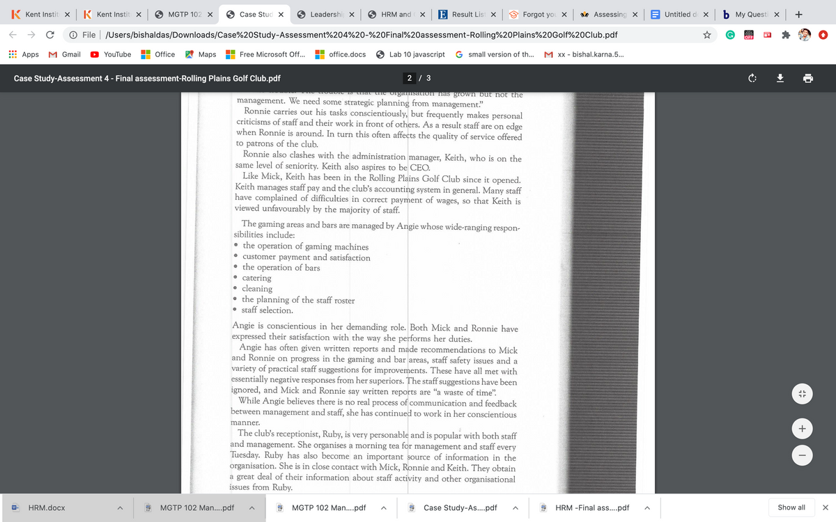 K Kent Instit x K Kent Instit X
MGTP 102 х
Case Stud X
Leadershi x
HRM and
E Result List x
Forgot you X v Assessing X
Untitled d x b My Questi X
O File | /Users/bishaldas/Downloads/Case%20Study-Assessment%204%20-%20Final%20assessment-Rolling%20Plains%20Golf%20Club.pdf
G.
OFF
Apps
M Gmail
YouTube
Office
Мaps
Free Microsoft Off..
office.docs
Lab 10 javascript
G small version of th...
M Xx - bishal.karna.5...
Case Study-Assessment 4 - Final assessment-Rolling Plains Golf Club.pdf
2 / 3
that trhe organisatIon has grown but not the
management. We need some strategic planning from management."
Ronnie carries out his tasks conscientiously, but frequently makes personal
criticisms of staff and their work in front of others. As a result staff are on edge
when Ronnie is around. In turn this often affects the quality of service offered
to patrons of the club.
Ronnie also clashes with the administration manager, Keith, who is on the
same level of seniority. Keith also aspires to be CEO.
Like Mick, Keith has been in the Rolling Plains Golf Club since it opened.
Keith manages staff pay and the club's accounting system in general. Many staff
have complained of difficulties in correct payment of wages, so that Keith is
viewed unfavourably by the majority of staff.
The gaming areas and bars are managed by Angie whose wide-ranging respon-
sibilities include:
the operation of gaming machines
customer payment and satisfaction
• the operation of bars
• catering
• cleaning
• the planning of the staff roster
• staff selection.
Angie is conscientious in her demanding role. Both Mick and Ronnie have
expressed their satisfaction with the way she performs her duties.
Angie has often given written reports and made recommendations to Mick
and Ronnie on progress in the gaming and bar areas, staff safety issues and a
variety of practical staff suggestions for improvements. These have all met with
essentially negative responses from her superiors. The staff suggestions have been
ignored, and Mick and Ronnie say written reports are "a waste of time".
While Angie believes there is no real process of communication and feedback
between management and staff, she has continued to work in her conscientious
manner.
The club's receptionist, Ruby, is very personable and is popular with both staff
and management. She organises a morning tea for management and staff every
Tuesday. Ruby has also become an important source of information in the
organisation. She is in close contact with Mick, Ronnie and Keith. They obtain
a great deal of their information about staff activity and other organisational
issues from Ruby.
HRM.docx
MGTP 102 Man..pdf
MGTP 102 Man..pdf
Case Study-As.pdf
HRM -Final as....pdf
Show all
+
