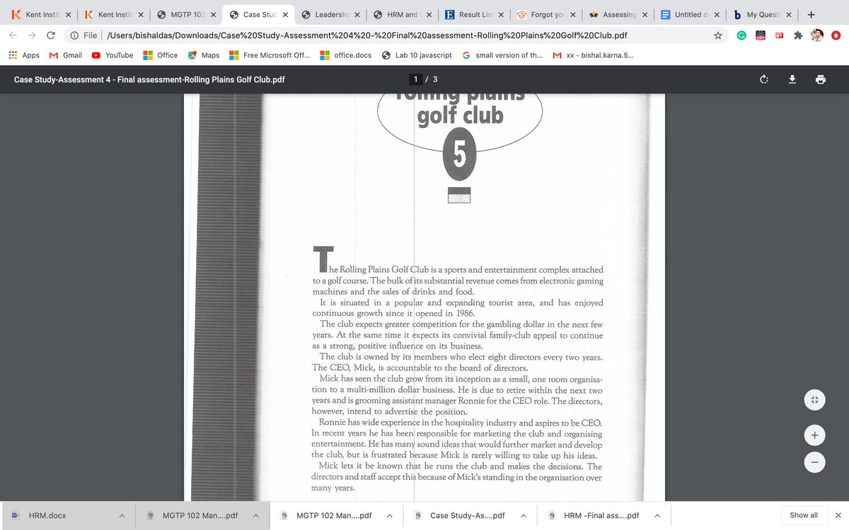 K Kent Instit x K Kent Instit X
MGTP 102 х
Case Stud X
Leadershi x
HRM and
E Result List x
Forgot you X v Assessing X
Untitled d x b My Questi X
O File | /Users/bishaldas/Downloads/Case%20Study-Assessment%204%20-%20Final%20assessment-Rolling%20Plains%20Golf%20Club.pdf
G.
OFF
Apps
M Gmail
YouTube
Office
Мaps
Free Microsoft Off..
office.docs
Lab 10 javascript G small version of th...
M Xx - bishal.karna.5...
Case Study-Assessment 4 - Final assessment-Rolling Plains Golf Club.pdf
1 / 3
golf club
5
T.
|he Rolling Plains Golf Club is
to a golf course. The bulk of its substantial revenue comes from electronic gaming
machines and the sales of drinks and food.
a sports and entertainment complex attached
It is situated in a popular and expanding tourist area, and has enjoyed
continuous growth since it opened in 1986.
The club expects greater competition for the gambling dollar in the next few
years. At the same time it expects its convivial family-club appeal to continue
as a strong, positive influence on its business.
The club is owned by its members who elect eight directors every two years.
The CEO, Mick, is accountable to the board of directors.
Mick has seen the club grow from its inception as a small, one room organisa-
tion to a multi-million dollar business. He is due to retire within the next two
years and is grooming assistant manager Ronnie for the CEO role. The directors,
however, intend to advertise the position.
Ronnie has wide experience in the hospitality industry and aspires to be CEO.
In recent years he has been responsible for marketing the club and organising
entertainment. He has many sound ideas that would further market and develop
the club, but is frustrated because Mick is rarely willing to take up his ideas.
Mick lets it be known that he runs the club and makes the decisions. The
directors and staff accept this because of Mick's standing in the organisation over
many years.
HRM.docx
MGTP 102 Man...pdf
MGTP 102 Man..pdf
Case Study-As.pdf
HRM -Final as....pdf
Show all
+
