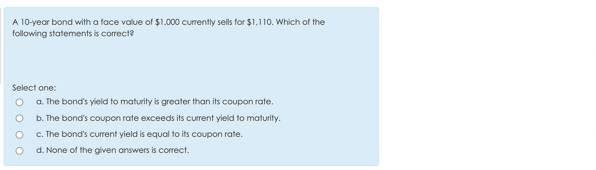 A 10-year bond with a face value of $1,000 currently sells for $1,110. Which of the
following statements is correct?
Select one:
a. The bond's yield to maturity is greater than its coupon rate.
b. The bond's coupon rate exceeds its current yield to maturity.
c. The bond's current yield is equal to its coupon rate.
d. None of the given answers is correct.
