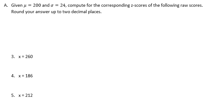A. Given u = 200 and o = 24, compute for the corresponding z-scores of the following raw scores.
Round your answer up to two decimal places.
3. х%3D 260
4. х%3D 186
5. x= 212

