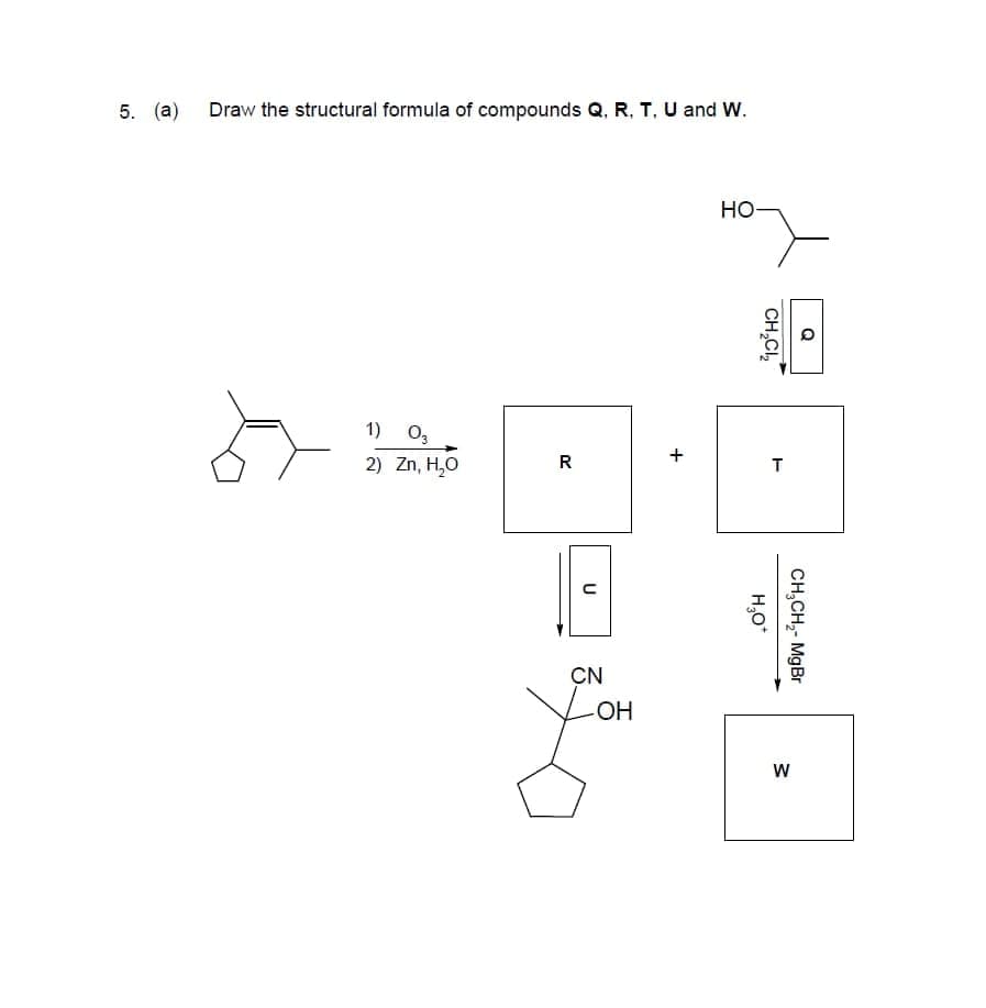 5. (a) Draw the structural formula of compounds Q, R, T, U and W.
Но
1) o,
2) Zn, H,0
R
CN
VOH
CH,CH,- MgBr
w/
CH,CI,
H,0*
