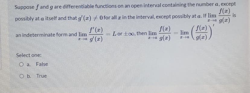 Suppose f and g are differentiable functions on an open interval containing the number a, except
f(x)
is
possibly at a itself and that g' (æ) + 0 for all ar in the interval, except possibly at a. If lim
g(x)
f'(x)
an indeterminate form and lim
Ia g' (x)
f(x)
Lor too, then lim
g(x)
f(x)
lim
エ→Q
Select one:
O a.
False
O b. True
