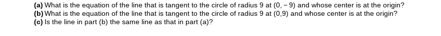 (a) What is the equation of the line that is tangent to the circle of radius 9 at (0, – 9) and whose center is at the origin?
(b) What is the equation of the line that is tangent to the circle of radius 9 at (0,9) and whose center is at the origin?
(c) Is the line in part (b) the same line as that in part (a)?
