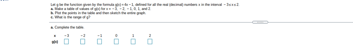 Let g be the function given by the formula g(x)= 4x – 1, defined for all the real (decimal) numbers x in the interval - 3sxs2.
a. Make a table of values of g(x) for x = - 3, - 2, - 1, 0, 1, and 2.
b. Plot the points in the table and then sketch the entire graph.
c. What is the range of g?
a. Complete the table.
- 2
-1
2
g(x)
