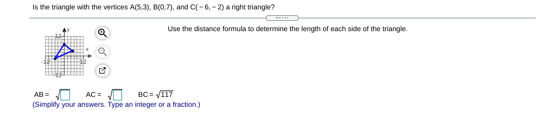 Is the triangle with the vertices A(5,3), B(0,7), and C(-6, - 2) a right triangle?
Use the distance formula to determine the length of each side of the triangle.
AB =
AC =
BC = V117
(Simplify your answers. Type an integer or a fraction.)
