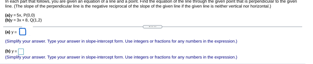 In each part that follows, you are given an equation of a line and a point. Find the equation of the line through the given point that is perpendicular to the given
line. (The slope of the perpendicular line is the negative reciprocal of the slope of the given line if the given line is neither vertical nor horizontal.)
(а)у 3D 5х, Р(0,0)
(b)у 3D 3x + 8, Q(1,2)
-....
(а) у 3
(Simplify your answer. Type your answer in slope-intercept form. Use integers or fractions for any numbers in the expression.)
(b) y =
(Simplify your answer. Type your answer in slope-intercept form. Use integers or fractions for any numbers in the expression.)
