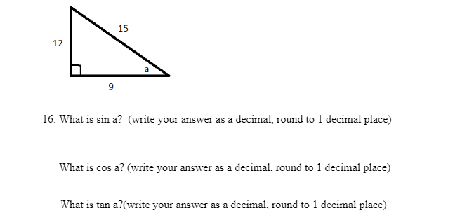15
12
a
16. What is sin a? (write your answer as a decimal, round to 1 decimal place)
What is cos a? (write your answer as a decimal, round to 1 decimal place)
What is tan a?(write your answer as a decimal, round to 1 decimal place)