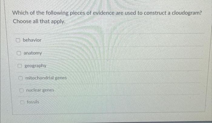 Which of the following pieces of evidence are used to construct a cloudogram?
Choose all that apply.
O behavior
O anatomy
O geography
O mitochondrial genes
a nuclear genes
O fossils
