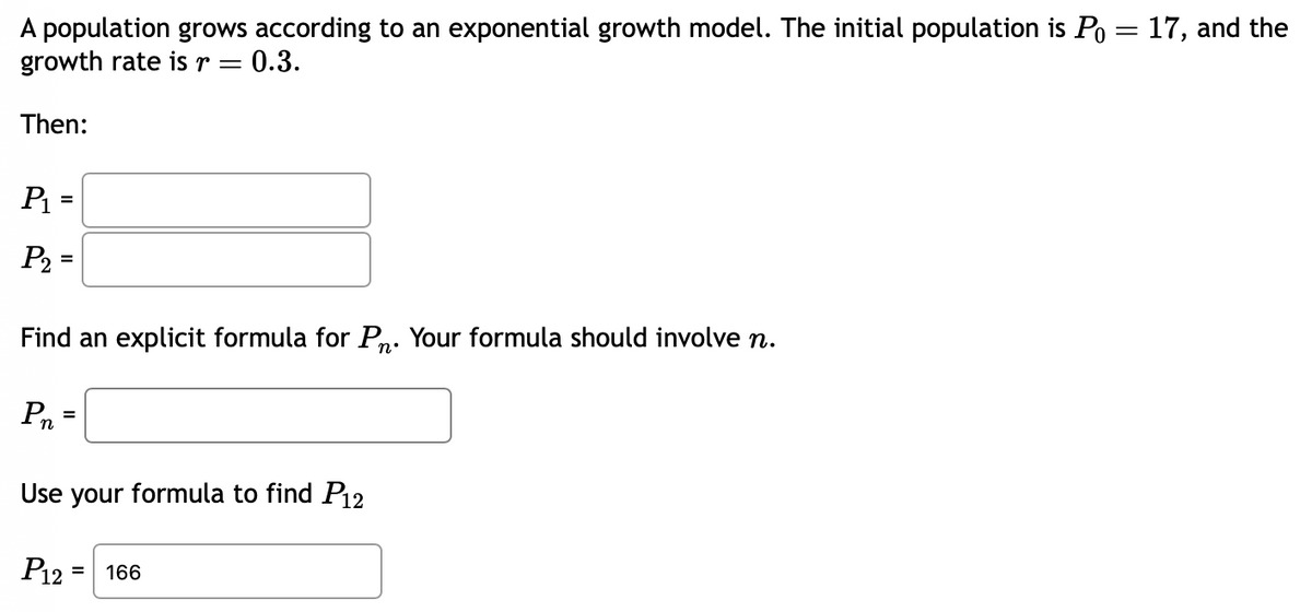 A population grows according to an exponential growth model. The initial population is Po= 17, and the
growth rate is r
=
Then:
P₁ =
P₂=
¤ 0.3.
Find an explicit formula for P. Your formula should involve n.
Pn
Use your formula to find P12
P12
= 166