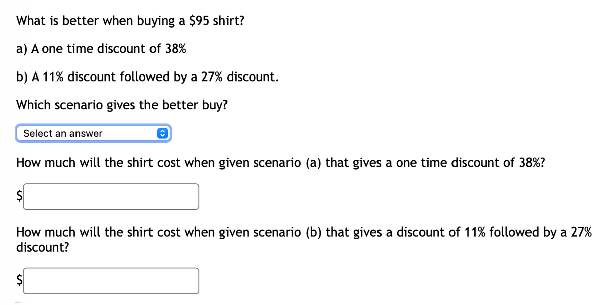 What is better when buying a $95 shirt?
a) A one time discount of 38%
b) A 11% discount followed by a 27% discount.
Which scenario gives the better buy?
Select an answer
î
How much will the shirt cost when given scenario (a) that gives a one time discount of 38%?
$
How much will the shirt cost when given scenario (b) that gives a discount of 11% followed by a 27%
discount?