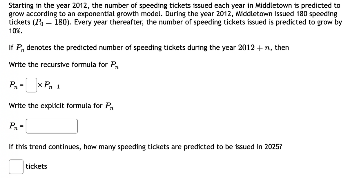 Starting in the year 2012, the number of speeding tickets issued each year in Middletown is predicted to
grow according to an exponential growth model. During the year 2012, Middletown issued 180 speeding
tickets (P = 180). Every year thereafter, the number of speeding tickets issued is predicted to grow by
10%.
If Pn denotes the predicted number of speeding tickets during the year 2012 + n, then
Write the recursive formula for Pn
Pn=
Write the explicit formula for Pn
Pr
xPn-1
=
If this trend continues, how many speeding tickets are predicted to be issued in 2025?
tickets