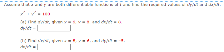 Assume that x and y are both differentiable functions of t and find the required values of dy/dt and dx/dt.
x² + y? = 100
(a) Find dy/dt, given x = 6, y = 8, and dx/dt = 8.
dy/dt =
(b) Find dx/dt, given x = 8, y = 6, and dy/dt = -5.
dx/dt =
