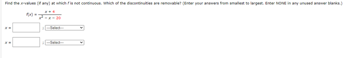 Find the x-values (if any) at which f is not continuous. Which of the discontinuities are removable? (Enter your answers from smallest to largest. Enter NONE in any unused answer blanks.)
x + 4
f(x) =
x2 - x - 20
X =
;
-Select---
x =
; --Select---
