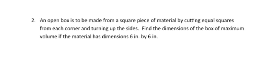 2. An open box is to be made from a square piece of material by cutting equal squares
from each corner and turning up the sides. Find the dimensions of the box of maximum
volume if the material has dimensions 6 in. by 6 in.
