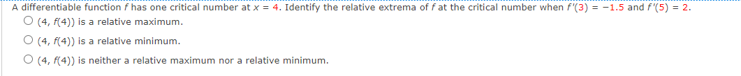 A differentiable function f has one critical number at x = 4. Identify the relative extrema of f at the critical number when f'(3) = -1.5 and f '(5) = 2.
O (4, f(4)) is a relative maximum.
O (4, f(4)) is a relative minimum.
O (4, f(4)) is neither a relative maximum nor a relative minimum.
