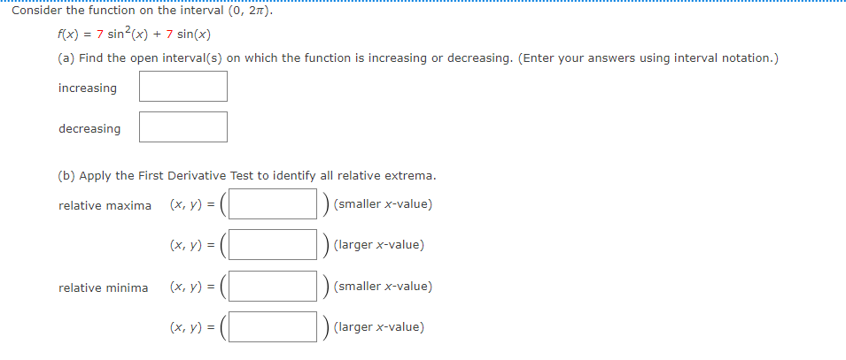 Consider the function on the interval (0, 27).
f(x) = 7 sin?(x) +7 sin(x)
(a) Find the open interval(s) on which the function is increasing or decreasing. (Enter your answers using interval notation.)
increasing
decreasing
(b) Apply the First Derivative Test to identify all relative extrema.
relative maxima (x, y) =
(smaller x-value)
(x, y) =
(larger x-value)
relative minima
(х, у) %3D
(smaller x-value)
(x, y) =
(larger x-value)
