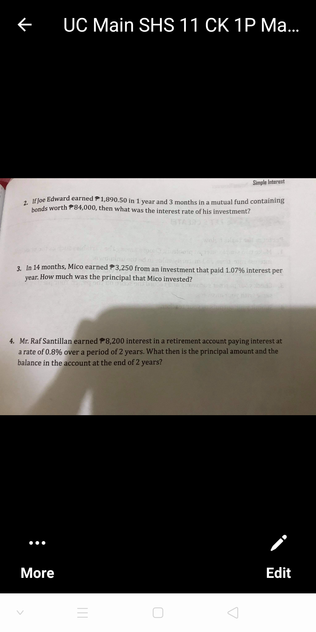 UC Main SHS 11 CK 1P Ma.
Simple Interest
a Jf Joe Edward earned P1,890.50 in 1 year and 3 months in a mutual fund containing
honds worth P84,000, then what was the interest rate of his investment?
3. In 14 months, Mico earned P3,250 from an investment that paid 1.07% interest per
year. How much was the principal that Mico invested?
4. Mr. Raf Santillan earned P8,200 interest in a retirement account paying interest at
a rate of 0.8% over a period of 2 years. What then is the principal amount and the
balance in the account at the end of 2 years?
•••
More
Edit
||
