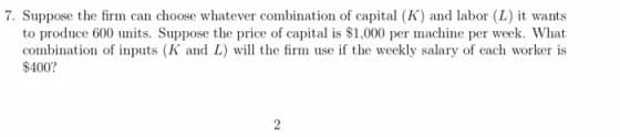 7. Suppose the firm can choose whatever combination of capital (K) and labor (L) it wants
to produce 600 units. Suppose the price of capital is $1,000 per machine per week. What
combination of inputs (K and L) will the firm use if the weekly salary of each worker is
$400?
2
