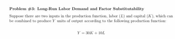 Problem #3: Long-Run Labor Demand and Factor Substitutability
Suppose there are two inputs in the production function, labor (L) and capital (K), which can
be combined to produce Y units of output according to the following production function:
Y = 30K + 10L