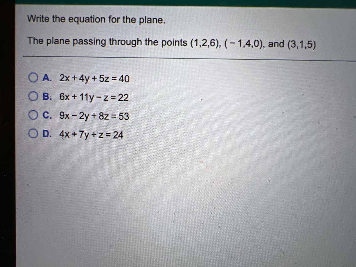 Write the equation for the plane.
The plane passing through the points (1,2,6), (- 1,4,0), and (3,1,5)
O A. 2x +4y + 5z = 40
B. 6x + 11y- z = 22
O C. 9x-2y+ 8z = 53
O D. 4x+7y + z = 24
