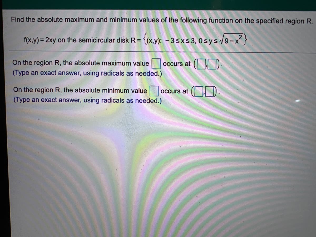 Find the absolute maximum and minimum values of the following function on the specified region R.
f(x,y) = 2xy on the semicircular disk R=
- 35x53,
Osysl9-x
On the region R, the absolute maximum value
(Type an exact answer, using radicals as needed.)
occurs at ( D-.
On the region R, the absolute minimum value occurs at ( D
(Type an exact answer, using radicals as needed.)
