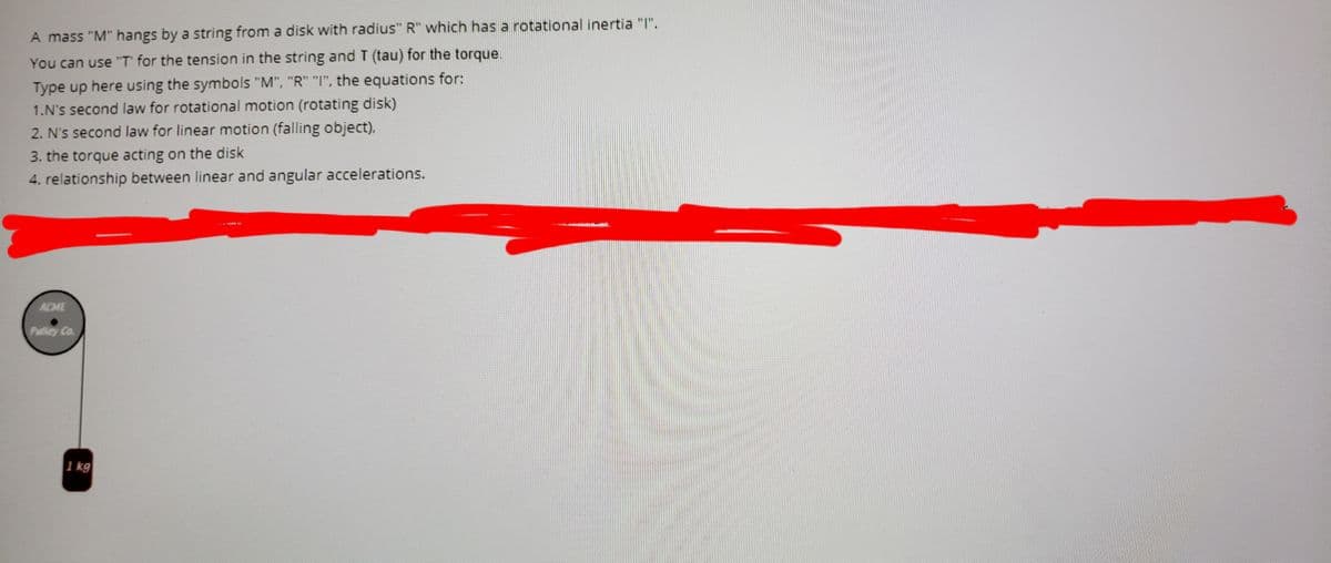 A mass "M" hangs by a string from a disk with radius" R" which has a rotational inertia "I".
You can use "T' for the tension in the string and T (tau) for the torque.
Type up here using the symbols "M", "R" "I", the equations for:
1.N's second law for rotational motion (rotating disk)
2. N's second law for linear motion (falling object),
3. the torque acting on the disk
4. relationship between linear and angular accelerations.
ACME
Palley Co.
1 kg
