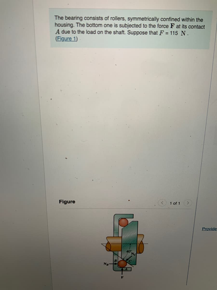 The bearing consists of rollers, symmetrically confined within the
housing. The bottom one is subjected to the force F at its contact
A due to the load on the shaft. Suppose that F = 115 N.
(Figure 1)
Figure
1 of 1
Provide
40
Nc
