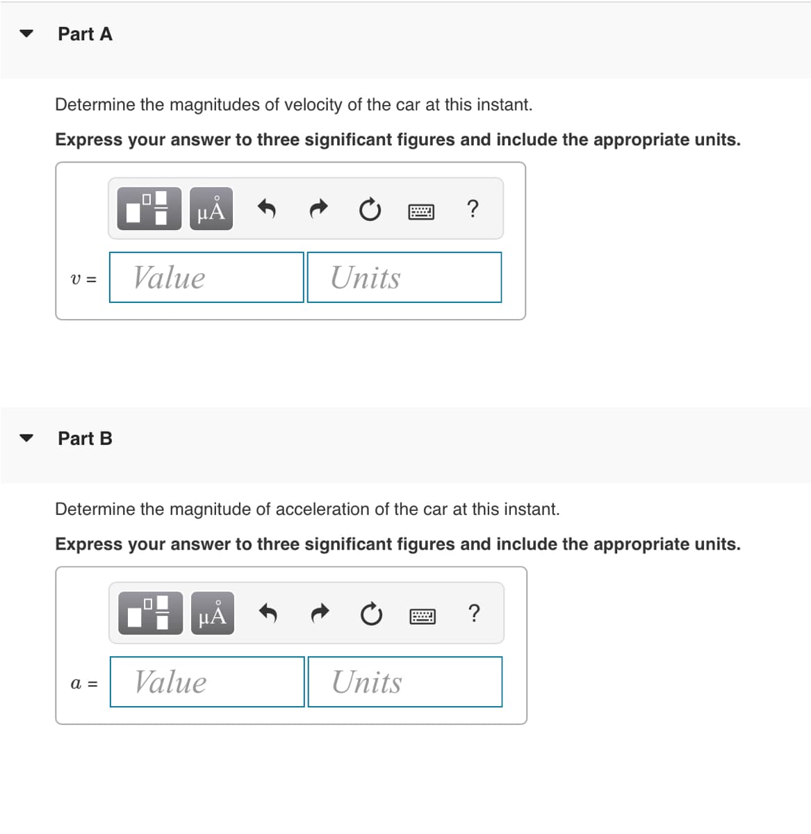 Part A
Determine the magnitudes of velocity of the car at this instant.
Express your answer to three significant figures and include the appropriate units.
HA
Value
Units
V =
Part B
Determine the magnitude of acceleration of the car at this instant.
Express your answer to three significant figures and include the appropriate units.
HÅ
?
Value
Units
а —
