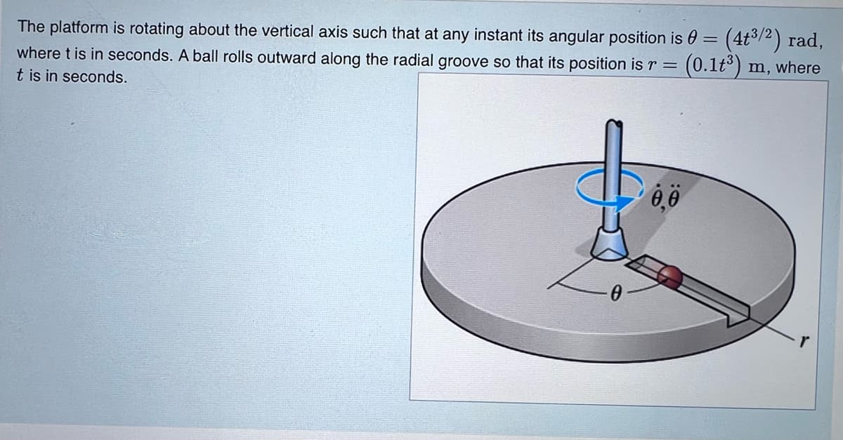 The platform is rotating about the vertical axis such that at any instant its angular position is 0 = (4t%/2) rad,
(0.1t) m, where
where t is in seconds. A ball rolls outward along the radial groove so that its position is r =
t is in seconds.
