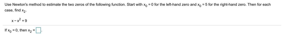 Use Newton's method to estimate the two zeros of the following function. Start with x, = 0 for the left-hand zero and X, = 5 for the right-hand zero. Then for each
case, find x2.
x - x? + 9
If xo = 0, then x2
