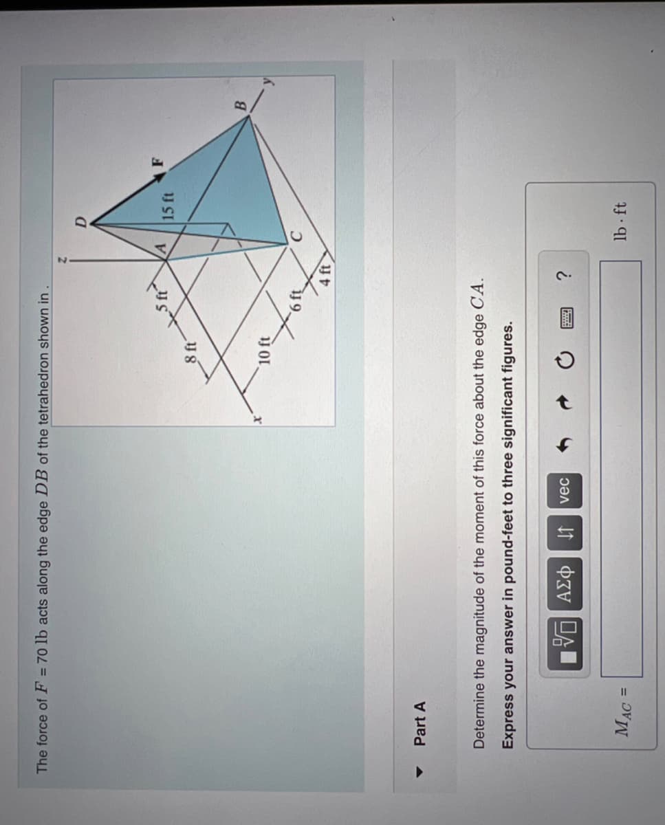 The force of F = 70 lb acts along the edge DB of the tetrahedron shown in
Part A
MAC =
15. ΑΣΦ
8 ft
↓↑ vec
10 ft
Determine the magnitude of the moment of this force about the edge CA.
Express your answer in pound-feet to three significant figures.
46"
4 ft
A
15 ft
lb-ft
F
B