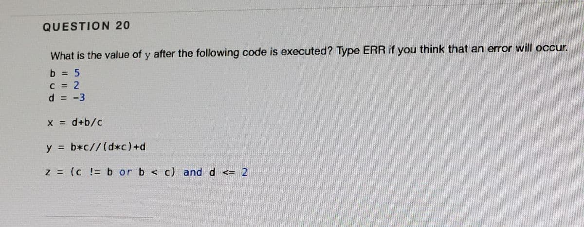 QUESTION 20
What is the value of y after the following code is executed? Type ERR if you think that an error will occur.
b = 5
C 2
d.
-3
%3D
X = d+b/c
y = b*c//(d*c)+d
Z = (c != b or b < c) and d <= 2
